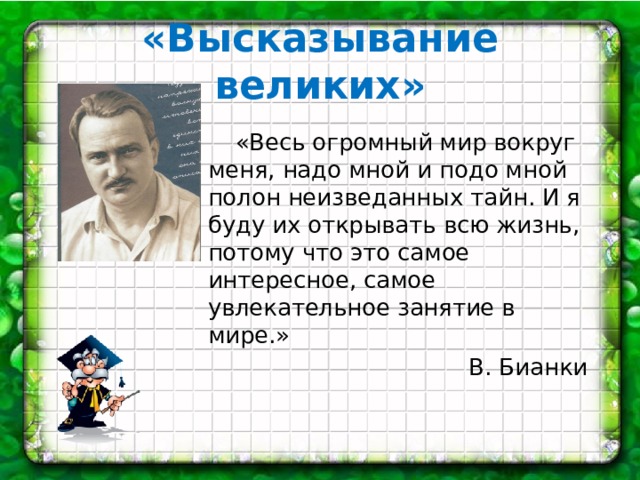 «Высказывание великих»  «Весь огромный мир вокруг меня, надо мной и подо мной полон неизведанных тайн. И я буду их открывать всю жизнь, потому что это самое интересное, самое увлекательное занятие в мире.»  В. Бианки 