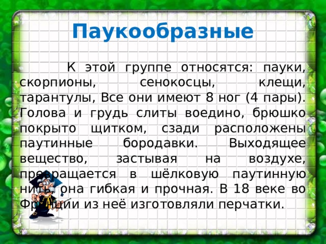 Паукообразные   К этой группе относятся: пауки, скорпионы, сенокосцы, клещи, тарантулы, Все они имеют 8 ног (4 пары). Голова и грудь слиты воедино, брюшко покрыто щитком, сзади расположены паутинные бородавки. Выходящее вещество, застывая на воздухе, превращается в шёлковую паутинную нить, она гибкая и прочная. В 18 веке во Франции из неё изготовляли перчатки. 
