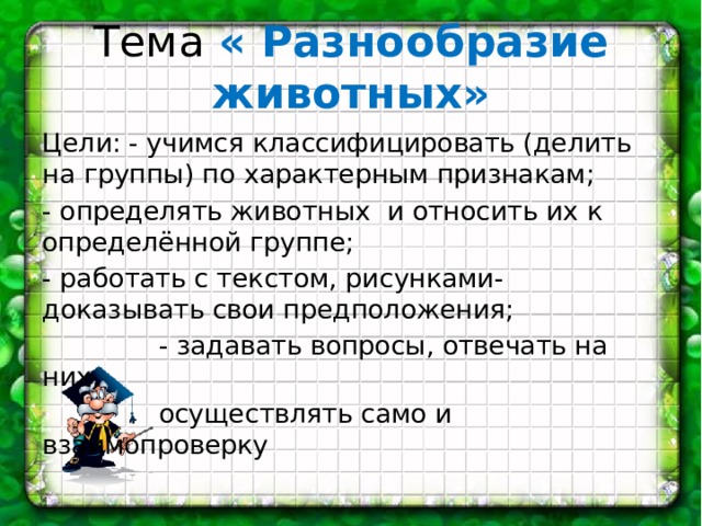 Тема « Разнообразие животных» Цели: - учимся классифицировать (делить на группы) по характерным признакам; - определять животных и относить их к определённой группе; - работать с текстом, рисунками-доказывать свои предположения;  - задавать вопросы, отвечать на них,  осуществлять само и взаимопроверку 