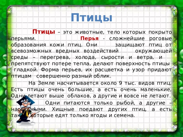 Птицы  Птицы – это животные, тело которых покрыто перьями. Перья - сложнейшие роговые образования кожи птиц. Они защищают птиц от всевозможных вредных воздействий окружающей среды – перегрева, холода, сырости и ветра, и препятствуют потере тепла, делают поверхность птицы гладкой. Форма перьев, их расцветка и узор придают птицам совершенно разный облик.  На Земле насчитывается около 9 тыс. видов птиц. Есть птицы очень большие, а есть очень маленькие, Одни летают выше облаков, а другие и вовсе не летают.  Одни питаются только рыбой, а другие – насекомыми. Хищные поедают других птиц, а есть такие, которые едят только ягоды и семена. 