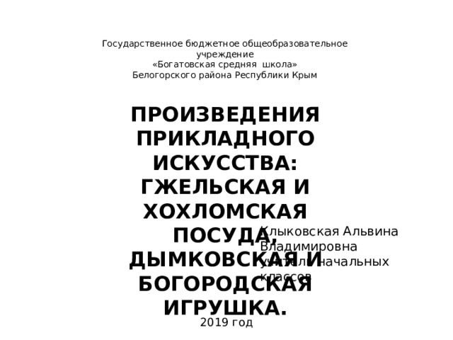 Государственное бюджетное общеобразовательное учреждение «Богатовская средняя школа» Белогорского района Республики Крым ПРОИЗВЕДЕНИЯ ПРИКЛАДНОГО ИСКУССТВА: ГЖЕЛЬСКАЯ И ХОХЛОМСКАЯ ПОСУДА, ДЫМКОВСКАЯ И БОГОРОДСКАЯ ИГРУШКА. Клыковская Альвина Владимировна учитель начальных классов  2019 год 