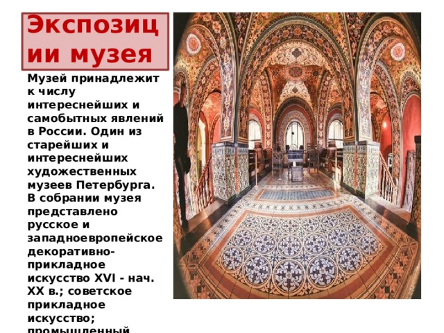Экспозиции музея Музей принадлежит к числу интереснейших и самобытных явлений в России. Один из старейших и интереснейших художественных музеев Петербурга. В собрании музея представлено русское и западноевропейское декоративно-прикладное искусство XVI - нач. XX в.; советское прикладное искусство; промышленный дизайн; коллекции русских изразцовых печей XVIII в.; советских тканей 1920-1940 гг. 