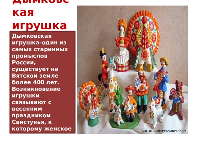 Дымковская игрушка Дымковская игрушка-один из самых старинных промыслов России, существует на Вятской земле более 400 лет. Возникновение игрушки связывают с весенним праздником Свистунья, к которому женское население слободы Дымково лепило глиняные свистульки в виде коней, баранов, козлов, уточек . 