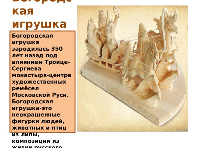 Богородская  игрушка Богородская игрушка зародилась 350 лет назад под влиянием Троице-Сергиева монастыря-центра художественных ремёсел Московской Руси. Богородская игрушка-это неокрашенные фигурки людей, животных и птиц из липы, композиции из жизни русского крестьянина. 