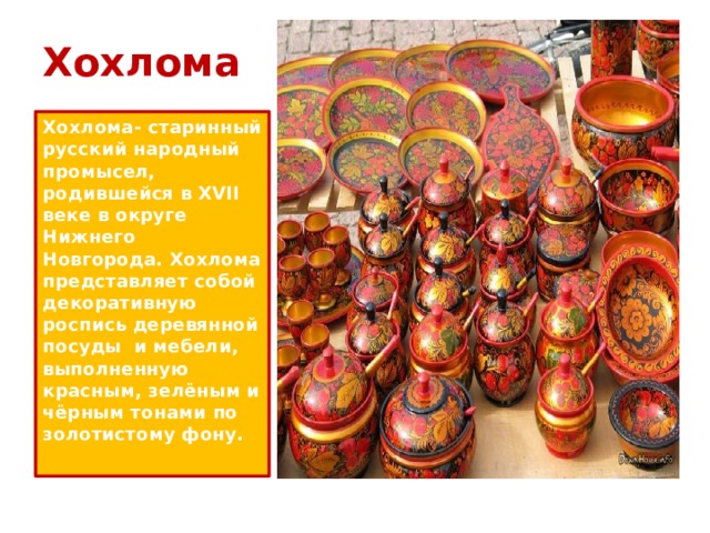 Хохлома Хохлома- старинный русский народный промысел, родившейся в XVII веке в округе Нижнего Новгорода. Хохлома представляет собой декоративную роспись деревянной посуды и мебели, выполненную красным, зелёным и чёрным тонами по золотистому фону. 