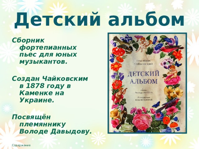 Детский альбом Сборник фортепианных пьес для юных музыкантов.  Создан Чайковским в 1878 году в Каменке на Украине.  Посвящён племяннику Володе Давыдову. Содержание 
