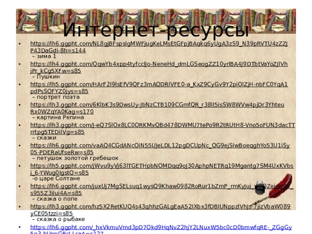 Интернет-ресурсы https://lh6.ggpht.com/NL8gjBFspsIgMWFjugKeLMsEtGFpjBAqkq6yUgA3zS9_N39pRVTU4zZZJP43DaGdi-8h=s144 – зима 1 https://lh4.ggpht.com/QqwYb4xpp4tyfcclJo-NeneHd_dmLGSeogZZ10yrlBA4J9DTbtVaYoZJlVhjPr_kCg5XFw=s85 – Пушкин https://lh5.ggpht.com/HArF2I9lsEfV9QFz3mAQDRIVFE0-a_KxZ9CyGv9Y2piOIZjH-nbFC0YqA1pdPsSQFYZ0jys=s85 – портрет поэта https://lh3.ggpht.com/6KlbK3s9DwsUy-JbNzCTB109CGmfQR_r38II5isSW8WVw4pjDr3YhteuRx0WZqYA0Kag=s170 – картина Репина https://lh3.ggpht.com/J-eQ7SlOx8LC0ORKMvQBd478DWMU7tePo9R2tRUtH8-Vno5oFUN3dacTTrrtpg5TEDiIVg=s85 – сказки https://lh6.ggpht.com/vaAQ4CGdANcOiN55UJeLDL12pgDCUpNc_QG9ejSIwBoeqghYo53U1iSy05-PDERaUfseRw=s85 – петушок золотой гребешок https://lh5.ggpht.com/jWvu9yVj63lTGETHpbNOMDqq9oJ30AphpNETRq19Mgantg7SM4UxKVbsj_6-YWug0IgstQ=s85 -о царе Солтане https://lh6.ggpht.com/juxUj7MgSELsuq1wysQ9Khaw0982RoRur1bZmP_rmKyJuj_wSQZeintnW_s955Z3iIui4A=s85 – сказка о попе https://lh3.ggpht.com/hz5X2RetKUQ4s43qhhzGALgEaA52IXbx3fDBIUNppzlVhJs-7jizVbaW089yCE05tzzi=s85 – сказка о рыбаке https://lh6.ggpht.com/_hxVkmuVmd3pD7Okd9HqNvZ2hjY2LNuxW5bc0cD0bmwfqRE-_ZGgGy5g3-hUnpGBsLLsaA=s127 -з зима 2 https://lh4.ggpht.com/D0gvPrd5PyaPIlIs7FV9Y8TWORWRW-Om89YQl1MCWuws63oM17nS1qc36JD-pMYHG5ivDX0=s114 – синквейн 
