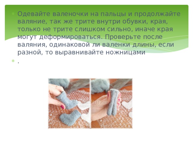 Одевайте валеночки на пальцы и продолжайте валяние, так же трите внутри обувки, края, только не трите слишком сильно, иначе края могут деформироваться. Проверьте после валяния, одинаковой ли валенки длины, если разной, то выравнивайте ножницами . 