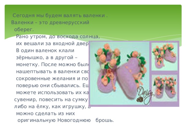  Сегодня мы будем валять валенки . Валенки – это древнерусский  оберег.  Рано утром, до восхода солнца,  их вешали за входной дверью.  В один валенок клали  зёрнышко, а в другой –  монетку. После можно было  нашептывать в валенки свои  сокровенные желания и по  поверью они сбывались. Ещё  можете использовать их как  сувенир, повесить на сумку  либо на ёлку, как игрушку, а  можно сделать из них  оригинальную Новогоднюю брошь. 