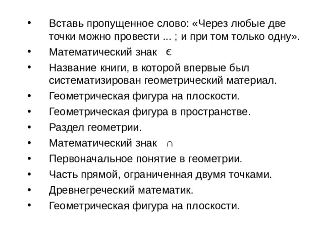 Вставь пропущенное слово: «Через любые две точки можно провести ... ; и при том только одну». Математический знак Название книги, в которой впервые был систематизирован геометрический материал. Геометрическая фигура на плоскости. Геометрическая фигура в пространстве. Раздел геометрии. Математический знак ∩ Первоначальное понятие в геометрии. Часть прямой, ограниченная двумя точками. Древнегреческий математик. Геометрическая фигура на плоскости. 