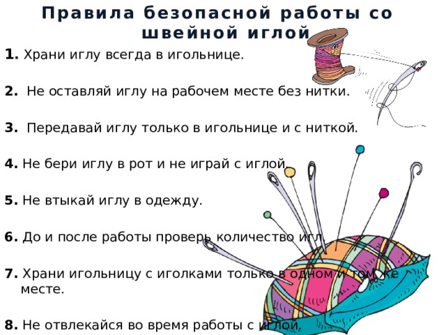 Правила безопасной работы со швейной иглой 1 .  Храни иглу всегда в игольнице. 2.   Не оставляй иглу на рабочем месте без нитки. 3.   Передавай иглу только в игольнице и с ниткой. 4.  Не бери иглу в рот и не играй с иглой. 5.  Не втыкай иглу в одежду. 6.  До и после работы проверь количество игл. 7.  Храни игольницу с иголками только в одном и том же месте. 8.  Не отвлекайся во время работы с иглой. 