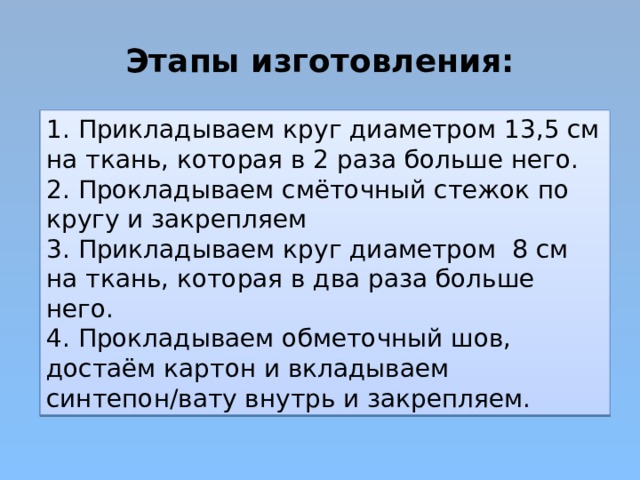 Этапы изготовления: 1. Прикладываем круг диаметром 13,5 см на ткань, которая в 2 раза больше него. 2. Прокладываем смёточный стежок по кругу и закрепляем 3. Прикладываем круг диаметром 8 см на ткань, которая в два раза больше него. 4. Прокладываем обметочный шов, достаём картон и вкладываем синтепон/вату внутрь и закрепляем. 