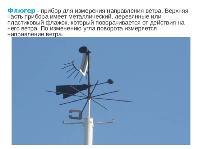 Флюгер  - прибор для измерения направления ветра. Верхняя часть прибора имеет металлический, деревянные или пластиковый флажок, который поворачивается от действия на него ветра. По изменению угла поворота измеряется направление ветра.