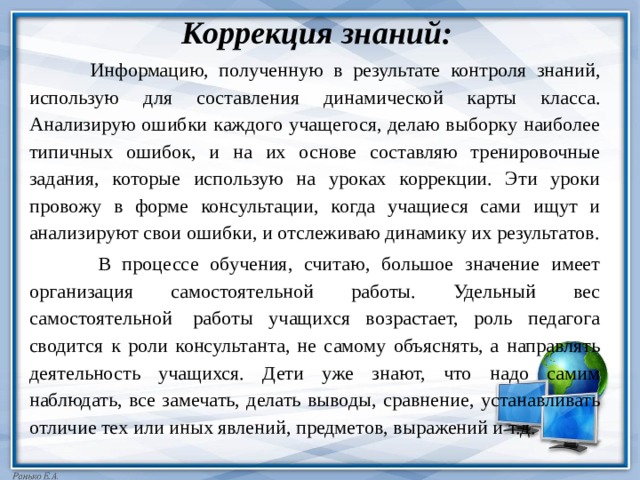 Коррекция знаний:  Информацию, полученную в результате контроля знаний, использую для составления динамической карты класса. Анализирую ошибки каждого учащегося, делаю выборку наиболее типичных ошибок, и на их основе составляю тренировочные задания, которые использую на уроках коррекции. Эти уроки провожу в форме консультации, когда учащиеся сами ищут и анализируют свои ошибки, и отслеживаю динамику их результатов.  В процессе обучения, считаю, большое значение имеет организация самостоятельной работы. Удельный вес самостоятельной  работы учащихся возрастает, роль педагога сводится к роли консультанта, не самому объяснять, а направлять деятельность учащихся. Дети уже знают, что надо самим наблюдать, все замечать, делать выводы, сравнение, устанавливать отличие тех или иных явлений, предметов, выражений и т.д. 