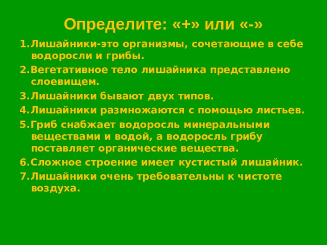 Определите: «+» или «-» 1.Лишайники-это организмы, сочетающие в себе водоросли и грибы. 2.Вегетативное тело лишайника представлено слоевищем. 3.Лишайники бывают двух типов. 4.Лишайники размножаются с помощью листьев. 5.Гриб снабжает водоросль минеральными веществами и водой, а водоросль грибу поставляет органические вещества. 6.Сложное строение имеет кустистый лишайник. 7.Лишайники очень требовательны к чистоте воздуха.  