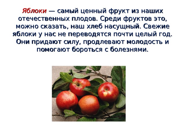 Яблоки  — самый ценный фрукт из наших отечественных плодов. Среди фруктов это, можно сказать, наш хлеб насущный. Свежие яблоки у нас не переводятся почти целый год. Они придают силу, продлевают молодость и помогают бороться с болезнями. 