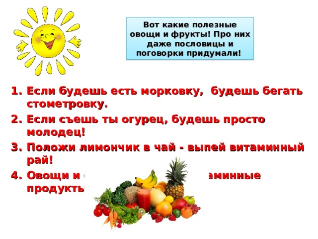 Вот какие полезные овощи и фрукты! Про них даже пословицы и поговорки придумали! Если будешь есть морковку, будешь бегать стометровку. Если съешь ты огурец, будешь просто молодец! Положи лимончик в чай - выпей витаминный рай! Овощи и фрукты - самые витаминные продукты!     