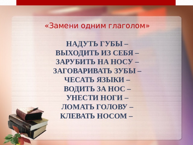 «Замени одним глаголом»   Надуть губы –  Выходить из себя –  Зарубить на носу –  Заговаривать зубы –  Чесать языки –  Водить за нос –  Унести ноги –  Ломать голову –  Клевать носом – 