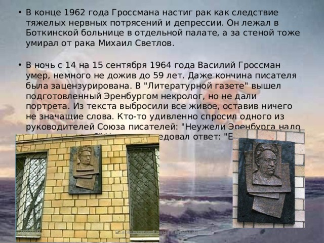 В конце 1962 года Гроссмана настиг рак как следствие тяжелых нервных потрясений и депрессии. Он лежал в Боткинской больнице в отдельной палате, а за стеной тоже умирал от рака Михаил Светлов.   В ночь с 14 на 15 сентября 1964 года Василий Гроссман умер, немного не дожив до 59 лет. Даже кончина писателя была зацензурирована. В 
