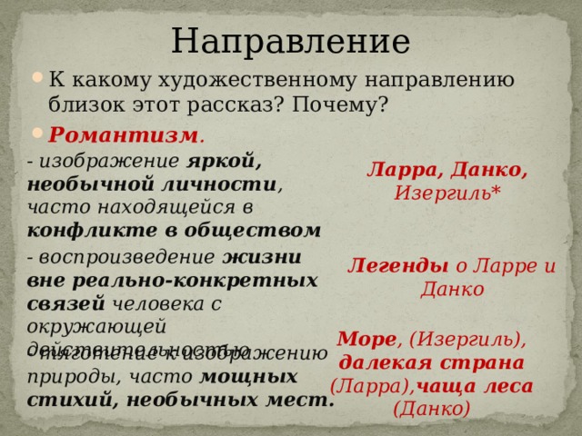 Направление К какому художественному направлению близок этот рассказ? Почему? Романтизм . - изображение яркой, необычной личности , часто находящейся в конфликте в обществом Ларра, Данко, Изергиль* - воспроизведение жизни вне реально-конкретных связей человека с окружающей действительностью Легенды о Ларре и Данко Море , (Изергиль), далекая страна (Ларра), чаща леса (Данко) - тяготение к изображению природы, часто мощных стихий, необычных мест. 