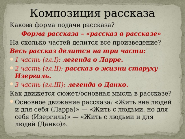 Композиция рассказа Какова форма подачи рассказа? Форма рассказа – «рассказ в рассказе» На сколько частей делится все произведение? Весь рассказ делится на три части: 1 часть (гл.I): легенда о Ларре. 2 часть (гл.II): рассказ о жизни старуху Изергиль. 3 часть (гл.III): легенда о Данко. Как движется сюжет/основная мысль в рассказе? Основное движение рассказа: «Жить вне людей и для себя (Ларра)» — «Жить с людьми, но для себя (Изергиль)» — «Жить с людьми и для людей (Данко)». 