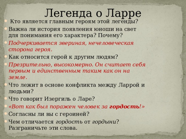 Легенда о Ларре   Кто является главным героям этой легенды? Важна ли история появления юноши на свет для понимания его характера? Почему? Подчеркивается звериная, нечеловеческая сторона героя. Как относится герой к другим людям? Презрительно, высокомерно. Он считает себя первым и единственным таким как он на земле. Что лежит в основе конфликта между Ларрой и людьми? Что говорит Изергиль о Ларе? «Вот как был поражен человек за гордость !» Согласны ли вы с героиней? Чем отличается гордость от гордыни ? Разграничьте эти слова. 