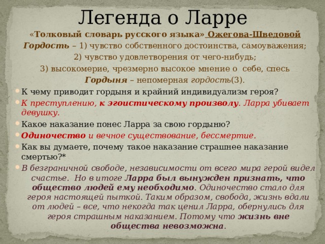 Легенда о Ларре « Толковый словарь русского языка» Ожегова-Шведовой Гордость – 1) чувство собственного достоинства, самоуважения; 2) чувство удовлетворения от чего-нибудь; 3) высокомерие, чрезмерно высокое мнение о  себе, спесь Гордыня – непомерная гордость (3). К чему приводит гордыня и крайний индивидуализм героя? К преступлению, к эгоистическому произволу . Ларра убивает девушку. Какое наказание понес Ларра за свою гордыню? Одиночество и вечное существование, бессмертие. Как вы думаете, почему такое наказание страшнее наказание смертью?* В безграничной свободе, независимости от всего мира герой видел счастье.  Но в итоге Ларра был вынужден признать, что общество людей ему необходимо . Одиночество стало для героя настоящей пыткой. Таким образом, свобода, жизнь вдали от людей – все, что некогда так ценил Ларра, обернулись для героя страшным наказанием. Потому что жизнь вне общества невозможна . 