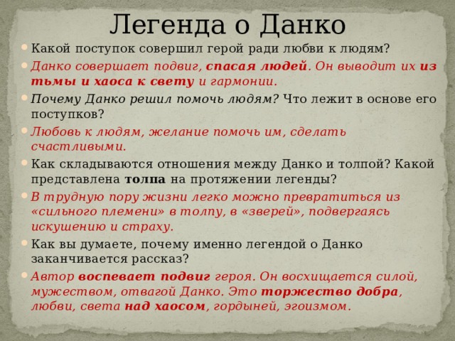 Легенда о Данко Какой поступок совершил герой ради любви к людям? Данко совершает подвиг, спасая людей . Он выводит их из тьмы и хаоса к свету и гармонии. Почему Данко решил помочь людям? Что лежит в основе его поступков? Любовь к людям, желание помочь им, сделать счастливыми. Как складываются отношения между Данко и толпой? Какой представлена толпа на протяжении легенды? В трудную пору жизни легко можно превратиться из «сильного племени» в толпу, в «зверей», подвергаясь искушению и страху. Как вы думаете, почему именно легендой о Данко заканчивается рассказ? Автор воспевает подвиг героя. Он восхищается силой, мужеством, отвагой Данко. Это торжество добра , любви, света над хаосом , гордыней, эгоизмом.  