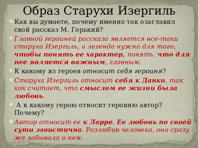 Образ Старухи Изергиль Как вы думаете, почему именно так озаглавил свой рассказ М. Горький? Главной героиней рассказа является все-таки старуха Изергиль, а легенда нужна для того, чтобы понять ее характер, понять, что для нее является важным , главным. К какому из героев относит себя героиня ? Старуха Изергиль относит себя к Данко , так как считает, что смыслом ее жизни была любовь .   А к какому герою относит героиню автор? Почему? Автор относит ее к Ларре . Ее любовь по своей сути эгоистична . Разлюбив человека, она сразу же забывала о нем.  