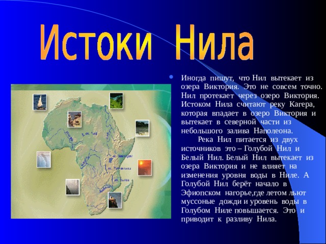 Иногда пишут, что Нил вытекает из озера Виктория. Это не совсем точно. Нил протекает через озеро Виктория. Истоком Нила считают реку Кагера, которая впадает в озеро Виктория и вытекает в северной части из небольшого залива Наполеона.  Река Нил питается из двух источников это – Голубой Нил и Белый Нил. Белый Нил вытекает из озера Виктория и не влияет на изменения уровня воды в Ниле. А Голубой Нил берёт начало в Эфиопском нагорье,где летом льют муссоные дожди и уровень воды в Голубом Ниле повышается. Это и приводит к разливу Нила. 
