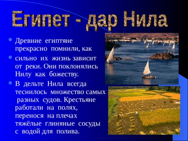 Древние египтяне прекрасно помнили, как сильно их жизнь зависит от реки. Они поклонялись Нилу как божеству. В дельте Нила всегда теснилось множество самых разных судов. Крестьяне работали на полях, перенося на плечах тяжёлые глиняные сосуды с водой для полива. 