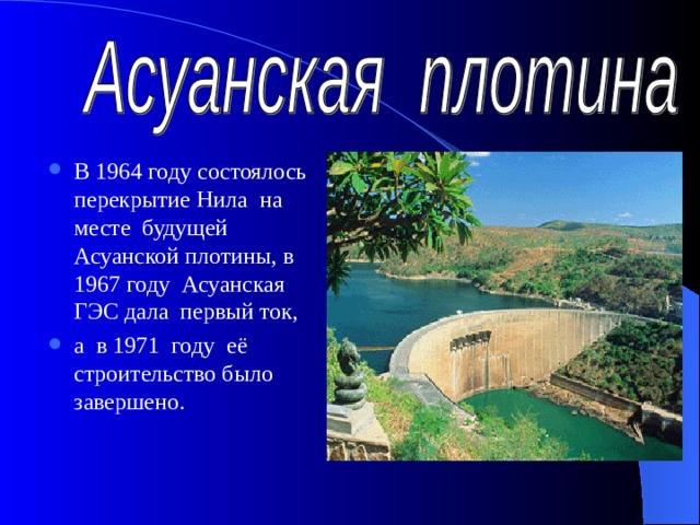 В 1964 году состоялось перекрытие Нила на месте будущей Асуанской плотины, в 1967 году Асуанская ГЭС дала первый ток, а в 1971 году её строительство было завершено.    