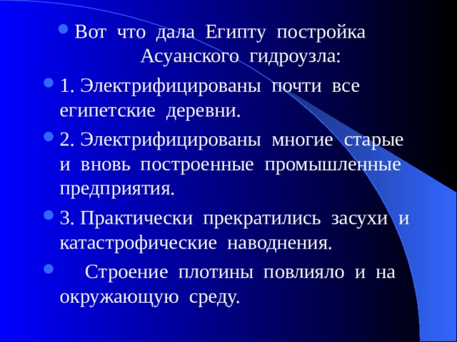 Вот что дала Египту постройка Асуанского гидроузла: 1. Электрифицированы почти все египетские деревни. 2. Электрифицированы многие старые и вновь построенные промышленные предприятия. 3. Практически прекратились засухи и катастрофические наводнения.  Строение плотины повлияло и на окружающую среду. 