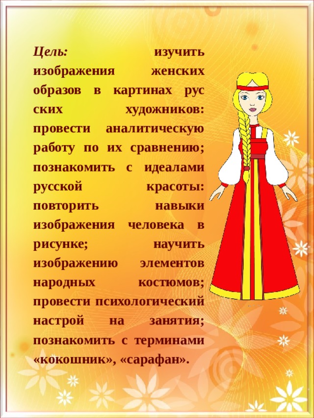 Цель: изучить изображения женских образов в картинах рус­ских художников: провести аналитическую работу по их сравне­нию; познакомить с идеалами русской красоты: повторить навыки изображения человека в рисунке; научить изображению элемен­тов народных костюмов; провести психологический настрой на занятия; познакомить с терминами «кокошник», «сарафан». 