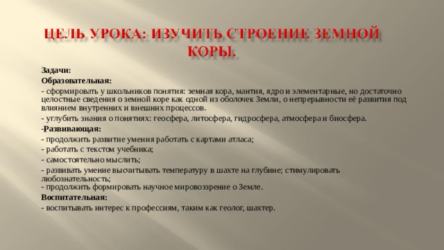 Задачи: Образовательная: - сформировать у школьников понятия: земная кора, мантия, ядро и элементарные, но достаточно целостные сведения о земной коре как одной из оболочек Земли, о непрерывности её развития под влиянием внутренних и внешних процессов. - углубить знания о понятиях: геосфера, литосфера, гидросфера, атмосфера и биосфера. - Развивающая: - продолжить развитие умения работать с картами атласа; - работать с текстом учебника; - самостоятельно мыслить; - развивать умение высчитывать температуру в шахте на глубине; стимулировать любознательность;  - продолжить формировать научное мировоззрение о Земле. Воспитательная: - воспитывать интерес к профессиям, таким как геолог, шахтер. 