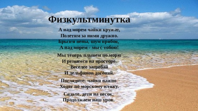 Физкультминутка А над морем чайки кружат,  Полетим за ними дружно.  Брызги пены, шум прибоя,   А над морем - мы с тобою! Мы теперь плывем по морю  И резвимся на просторе.  Веселее загребай  И дельфинов догоняй. Поглядите: чайки важно   Ходят по морскому пляжу. Сядьте, дети на песок,   Продолжаем наш урок. 