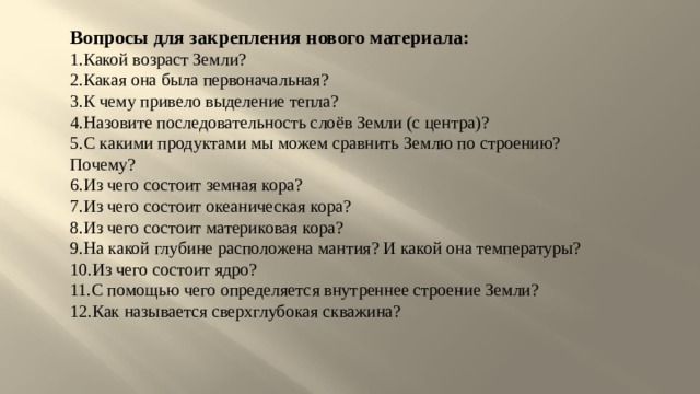 Вопросы для закрепления нового материала: Какой возраст Земли? Какая она была первоначальная? К чему привело выделение тепла? Назовите последовательность слоёв Земли (с центра)? С какими продуктами мы можем сравнить Землю по строению? Почему? Из чего состоит земная кора? Из чего состоит океаническая кора? Из чего состоит материковая кора? На какой глубине расположена мантия? И какой она температуры? Из чего состоит ядро? С помощью чего определяется внутреннее строение Земли? Как называется сверхглубокая скважина? 