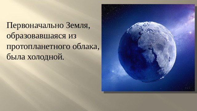 Первоначально Земля, образовавшаяся из протопланетного облака, была холодной . 