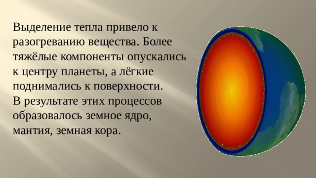 Выделение тепла привело к разогреванию вещества. Более тяжёлые компоненты опускались к центру планеты, а лёгкие поднимались к поверхности. В результате этих процессов образовалось земное ядро, мантия, земная кора. 
