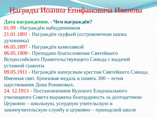 Награды Иоанна Епифановича Иванова Дата награждения . - Чем награждён?  01.09 - Награждён набедренником  21.01.1891 - Награждён скуфьей (остроконечная шапка духовника)  06.05.1897 - Награждён камилавкой  06.05.1909 - Преподано благословение Святейшего Всероссийского Правительствующего Синода с выдачей уставной грамоты  09.05.1911 - Награждён наперсным крестом Святейшего Синода. Именная свят. бронзовая медаль в память 300 – летия царствования Дома Романовых.  24. 12.1913 - Постановлением Курского Епархиального училищного Совета выражена благодарность за долгодетнюю Церковно – школьную, усердную учительскую и законоучительскую службу в церковно – приходской школе