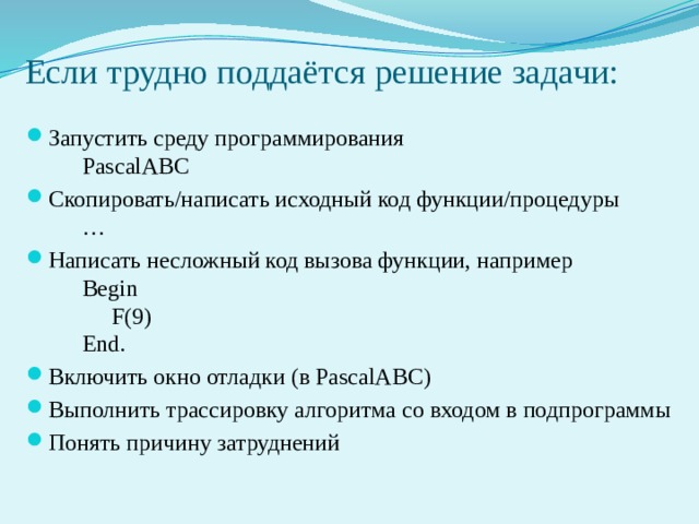Если трудно поддаётся решение задачи: Запустить среду программирования   PascalABC Скопировать/написать исходный код функции/процедуры   … Написать несложный код вызова функции, например   Begin   F(9)    End. Включить окно отладки (в PascalABC) Выполнить трассировку алгоритма со входом в подпрограммы Понять причину затруднений 