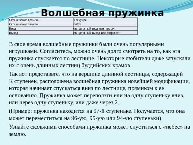 Волшебная пружинка Ограничение времени 1 секунда Ограничение памяти 64Mb Ввод стандартный ввод или input.txt Вывод стандартный вывод или output.txt В свое время волшебные пружинки были очень популярными игрушками. Согласитесь, можно очень долго смотреть на то, как эта пружинка спускается по лестнице. Некоторые любители даже запускали их с очень длинных лестниц буддийских храмов. Так вот представьте, что на вершине длинной лестницы, содержащей К ступенек, расположена волшебная пружинка новейшей модификации, которая начинает спускаться вниз по лестнице, прямиком к ее основанию. Пружинка может переползти или на одну ступеньку вниз, или через одну ступеньку, или даже через 2. (Пример: пружинка находится на 97-й ступеньке. Получается, что она может переместиться на 96-ую, 95-ую или 94-ую ступеньки) Узнайте сколькими способами пружинка может спуститься с «небес» на землю. 