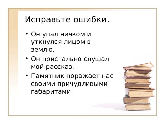 Исправьте ошибки. Он упал ничком и уткнулся лицом в землю. Он пристально слушал мой рассказ. Памятник поражает нас своими причудливыми габаритами. 