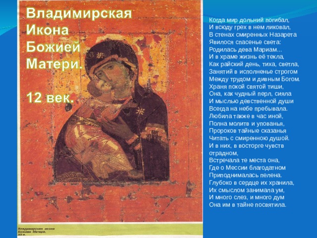 Когда мир дольний погибал,  И всюду грех в нем ликовал,  В стенах смиренных Назарета  Явилося спасенье света:  Родилась дева Мариам… И в храме жизнь её текла,  Как райский день, тиха, светла,  Занятий в исполненье строгом  Между трудом и дивным Богом. Храня покой святой тиши,  Она, как чудный перл, сияла  И мыслью девственной души  Всегда на небе пребывала. Любила также в час иной,  Полна молитв и упованья,  Пророков тайные сказанья  Читать с смиренною душой. И в них, в восторге чувств отрадном,  Встречала те места она,  Где о Мессии благодатном  Приподнималась пелена. Глубоко в сердце их хранила,  Их смыслом занимала ум,  И много слез, и много дум  Она им в тайне посвятила. 