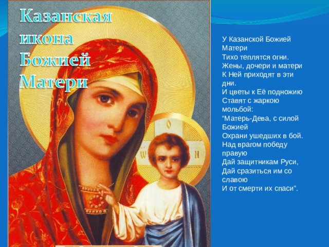 У Казанской Божией Матери  Тихо теплятся огни.  Жены, дочери и матери  К Ней приходят в эти дни. И цветы к Её подножию  Ставят с жаркою мольбой:  “Матерь-Дева, с силой Божией  Охрани ушедших в бой. Над врагом победу правую  Дай защитникам Руси,  Дай сразиться им со славою  И от смерти их спаси”. 