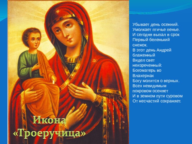 Убывает день осенний.  Умолкает птичье пенье.  И сегодня выпал в срок  Первый беленький снежок. В этот день Андрей блаженный  Видел свет неизреченный:  Богоматерь во Влахернах  Богу молится о верных. Всех невидимым покровом осеняет  И в земном пути суровом  От несчастий сохраняет. 