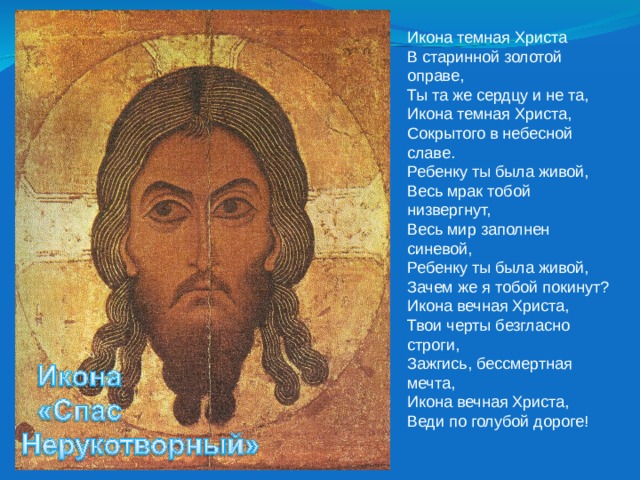 Икона темная Христа  В старинной золотой оправе,  Ты та же сердцу и не та,  Икона темная Христа,  Сокрытого в небесной славе.  Ребенку ты была живой,  Весь мрак тобой низвергнут,  Весь мир заполнен синевой,  Ребенку ты была живой,  Зачем же я тобой покинут?  Икона вечная Христа,  Твои черты безгласно строги,  Зажгись, бессмертная мечта,  Икона вечная Христа,  Веди по голубой дороге! 