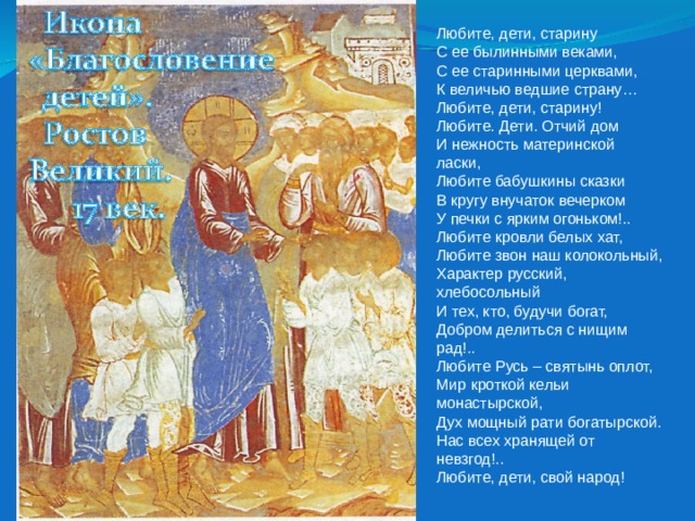 Любите, дети, старину  С ее былинными веками,  С ее старинными церквами,  К величью ведшие страну…  Любите, дети, старину! Любите. Дети. Отчий дом  И нежность материнской ласки,  Любите бабушкины сказки  В кругу внучаток вечерком  У печки с ярким огоньком!.. Любите кровли белых хат,  Любите звон наш колокольный,  Характер русский, хлебосольный  И тех, кто, будучи богат,  Добром делиться с нищим рад!.. Любите Русь – святынь оплот,  Мир кроткой кельи монастырской,  Дух мощный рати богатырской.  Нас всех хранящей от невзгод!..  Любите, дети, свой народ! 