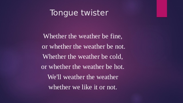 Tongue twister Whether the weather be fine, or whether the weather be not. Whether the weather be cold, or whether the weather be hot. We'll weather the weather whether we like it or not. 