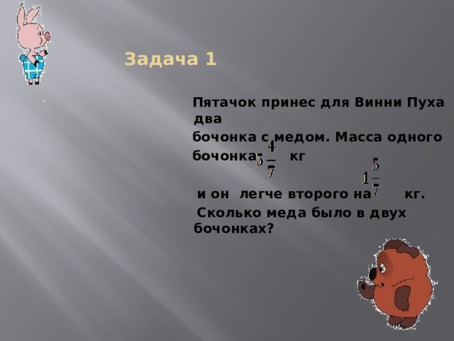  Задача 1 .  Пятачок принес для Винни Пуха два  бочонка с медом. Масса одного  бочонка кг   и он легче второго на кг.  Сколько меда было в двух бочонках?   